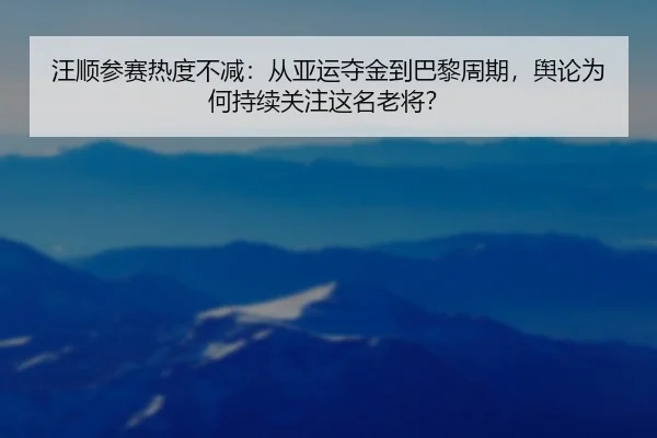 汪顺参赛热度不减：从亚运夺金到巴黎周期，舆论为何持续关注这名老将？ - m6